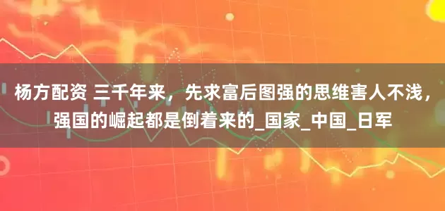 杨方配资 三千年来，先求富后图强的思维害人不浅，强国的崛起都是倒着来的_国家_中国_日军