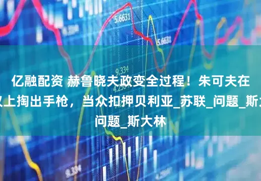 亿融配资 赫鲁晓夫政变全过程！朱可夫在会议上掏出手枪，当众扣押贝利亚_苏联_问题_斯大林