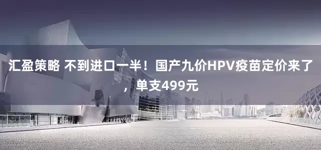 汇盈策略 不到进口一半！国产九价HPV疫苗定价来了，单支499元
