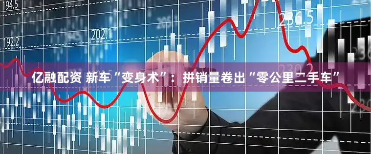 亿融配资 新车“变身术”：拼销量卷出“零公里二手车”
