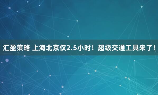 汇盈策略 上海北京仅2.5小时！超级交通工具来了！