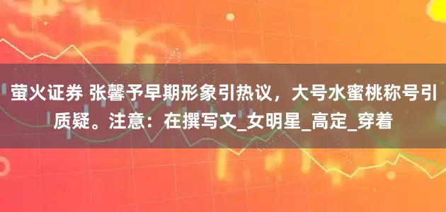 萤火证券 张馨予早期形象引热议，大号水蜜桃称号引质疑。注意：在撰写文_女明星_高定_穿着
