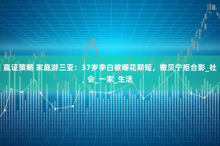 赢证策略 家庭游三亚：37岁李白被嘲花期短，撒贝宁拒合影_社会_一家_生活