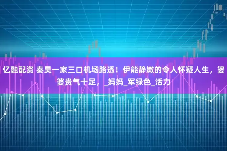亿融配资 秦昊一家三口机场路透！伊能静嫩的令人怀疑人生，婆婆贵气十足，_妈妈_军绿色_活力