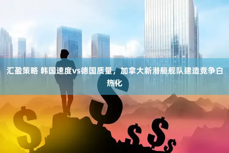 汇盈策略 韩国速度vs德国质量，加拿大新潜艇舰队建造竞争白热化