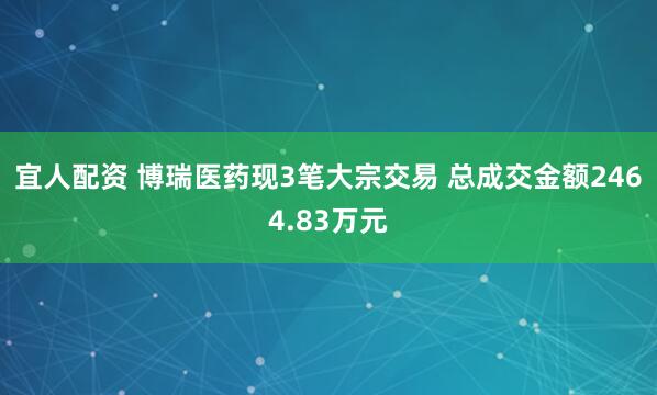 宜人配资 博瑞医药现3笔大宗交易 总成交金额2464.83万元