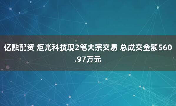 亿融配资 炬光科技现2笔大宗交易 总成交金额560.97万元