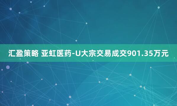 汇盈策略 亚虹医药-U大宗交易成交901.35万元