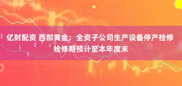 亿财配资 西部黄金：全资子公司生产设备停产检修 检修期预计至本年度末