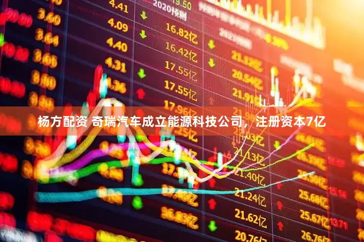 杨方配资 奇瑞汽车成立能源科技公司，注册资本7亿