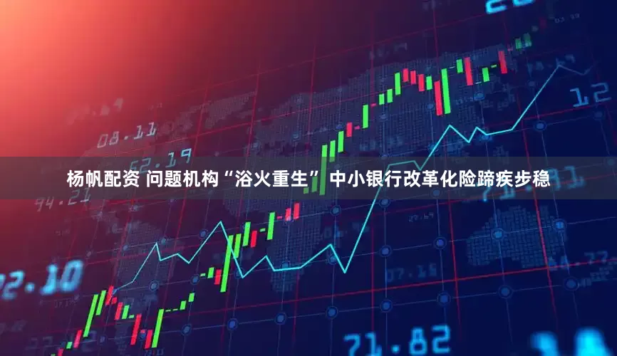 杨帆配资 问题机构“浴火重生” 中小银行改革化险蹄疾步稳