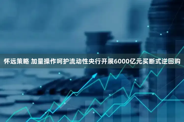 怀远策略 加量操作呵护流动性央行开展6000亿元买断式逆回购