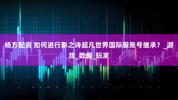 杨方配资 如何进行影之诗超凡世界国际服账号继承？_游戏_数据_玩家