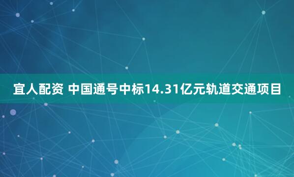 宜人配资 中国通号中标14.31亿元轨道交通项目