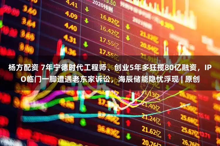 杨方配资 7年宁德时代工程师、创业5年多狂揽80亿融资，IPO临门一脚遭遇老东家诉讼，海辰储能隐忧浮现 | 原创