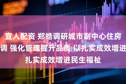 宜人配资 郑皓调研城市副中心住房项目时强调 强化管理提升品质 以扎实成效增进民生福祉