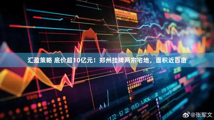 汇盈策略 底价超10亿元！郑州挂牌两宗宅地，面积近百亩