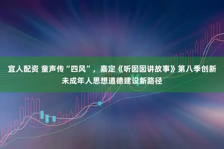 宜人配资 童声传“四风”，嘉定《听囡囡讲故事》第八季创新未成年人思想道德建设新路径