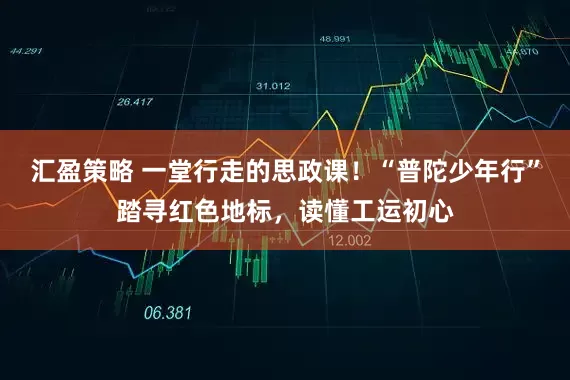 汇盈策略 一堂行走的思政课！“普陀少年行”踏寻红色地标，读懂工运初心