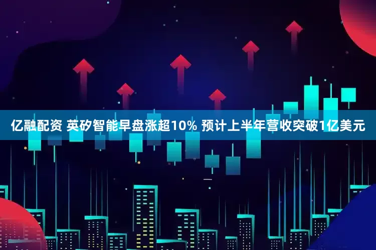 亿融配资 英矽智能早盘涨超10% 预计上半年营收突破1亿美元